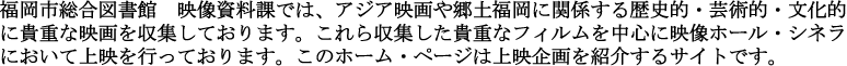 福岡市総合図書館　映像資料課では、アジア映画や郷土福岡に関係する歴史的・芸術的・文化的に貴重な映画を収集しております。これら収集した貴重なフィルムを中心に映像ホール・シネラにおいて上映を行っております。うえぶシネラは上映企画を紹介するサイトです。