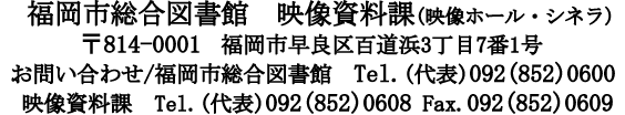 福岡市総合図書館　映像資料課　(映像ホール・シネラ)　〒814-0001 福岡市早良区百道浜3丁目7番1号　お問い合わせ/ 福岡市総合図書館　Tel. (代表)092-(852)0600 映像資料課　Tel.(代表)092(852)0608 Fax:092 (852)0609